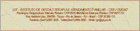 Caixa de texto: IGT - INSTITUTO DE GESTALT-TERAPIA E ATENDIMENTO FAMILIAR - CRPJ 05/0347
Psiclogos Responsveis: Marcelo Pinheiro CRP 05/16.499 Mrcia Estarque Pinheiro CRP 05/17.721
Rua Haddock Lobo, 369/709 - Tijuca  Rio de Janeiro - RJ  Brasil - CEP 20.260-131
Telefone: (0xx21)2567-1038 - Telfax:(0xx21)2569-2650 -  Email: igt@igt.psc.br


