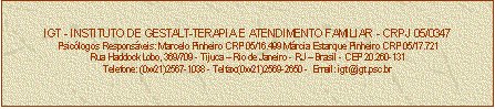 Caixa de texto: IGT - INSTITUTO DE GESTALT-TERAPIA E ATENDIMENTO FAMILIAR - CRPJ 05/0347
Psiclogos Responsveis: Marcelo Pinheiro CRP 05/16.499 Mrcia Estarque Pinheiro CRP 05/17.721
Rua Haddock Lobo, 369/709 - Tijuca  Rio de Janeiro - RJ  Brasil - CEP 20.260-131
Telefone: (0xx21)2567-1038 - Telfax:(0xx21)2569-2650 -  Email: igt@igt.psc.br


