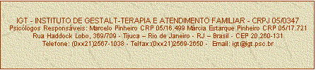 Caixa de texto: IGT - INSTITUTO DE GESTALT-TERAPIA E ATENDIMENTO FAMILIAR - CRPJ 05/0347
Psicólogos Responsáveis: Marcelo Pinheiro CRP 05/16.499 Márcia Estarque Pinheiro CRP 05/17.721
Rua Haddock Lobo, 369/709 - Tijuca – Rio de Janeiro - RJ – Brasil - CEP 20.260-131
Telefone: (0xx21)2567-1038 - Telfax:(0xx21)2569-2650 -  Email: igt@igt.psc.br


